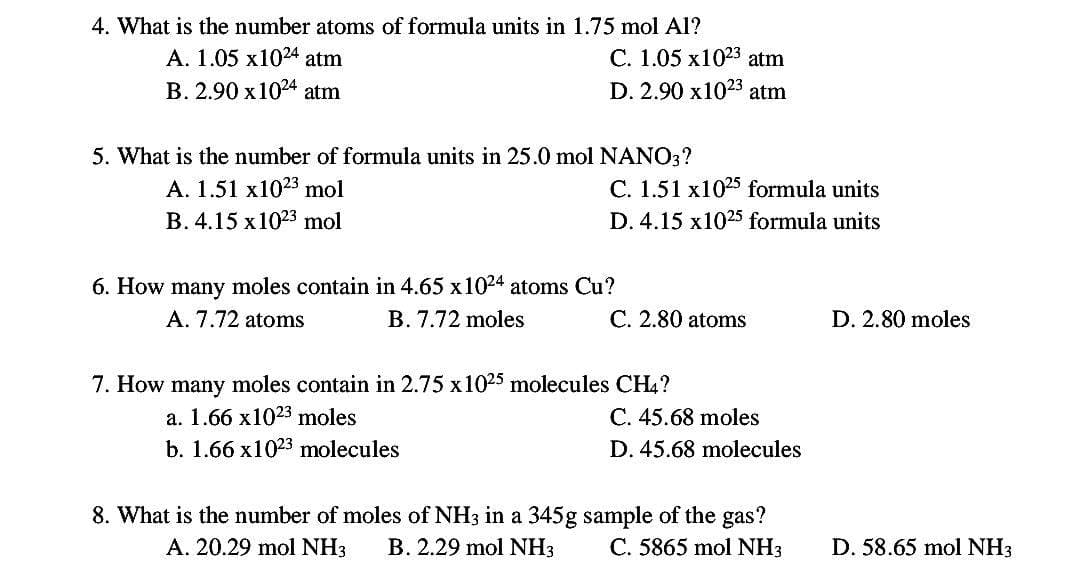 4. What is the number atoms of formula units in 1.75 mol Al?
A. 1.05 x1024 atm
B. 2.90 x 1024 atm
C. 1.05 x1023 atm
D. 2.90 x1023 atm
5. What is the number of formula units in 25.0 mol NANO3?
A. 1.51 x1023 mol
B. 4.15 x 1023 mol
C. 1.51 x1025 formula units
D. 4.15 x1025 formula units
6. How many moles contain in 4.65 x 1024 atoms Cu?
A. 7.72 atoms
B. 7.72 moles
C. 2.80 atoms
7. How many moles contain in 2.75 x 1025 molecules CH4?
a. 1.66 x1023 moles
b. 1.66 x 1023 molecules
C. 45.68 moles
D. 45.68 molecules
8. What is the number of moles of NH3 in a 345g sample of the gas?
A. 20.29 mol NH3 B. 2.29 mol NH3
C. 5865 mol NH3
D. 2.80 moles
D. 58.65 mol NH3