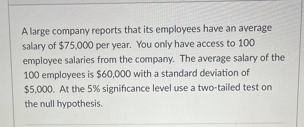 A large company reports that its employees have an average
salary of $75,000 per year. You only have access to 100
employee salaries from the company. The average salary of the
100 employees is $60,000 with a standard deviation of
$5,000. At the 5% significance level use a two-tailed test on
the null hypothesis.
