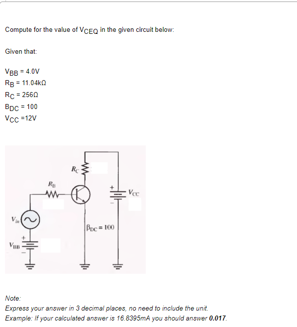 Compute for the value of VCEQ in the given circuit below:
Given that:
VBB = 4.0V
Rв 3D 11.04k0
Rc = 2560
BDc = 100
Vcc =12V
Rg
Poc= 100
VBB
Note:
Express your answer in 3 decimal places, no need to include the unit.
Example: If your calculated answer is 16.8395mA you should answer 0.017.
