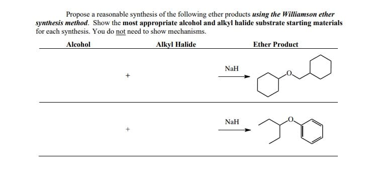 Propose a reasonable synthesis of the following ether products using the Williamson ether
synthesis method. Show the most appropriate alcohol and alkyl halide substrate starting materials
for each synthesis. You do not need to show mechanisms.
Alcohol
Alkyl Halide
Ether Product
NaH
NaH
+
