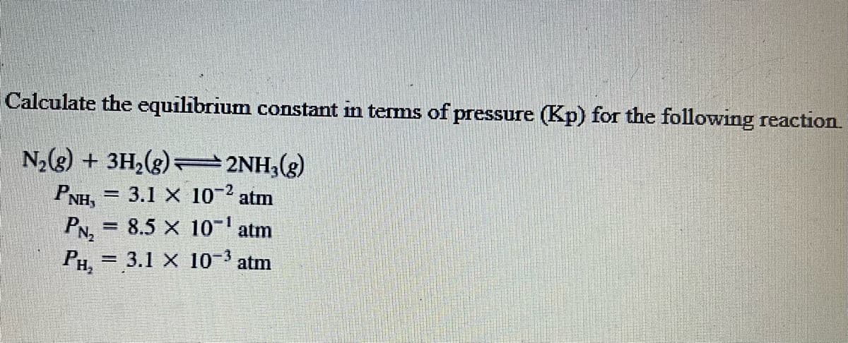Calculate the equilibrium constant in terms of pressure (Kp) for the following reaction.
N2(3) + 3H,(g)=2NH3(g)
PNH,
3.1 X 10-2
atm
PN = 8.5 X 10- atm
PH, = 3.1 X 10-3 atm
%3D
