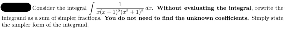1
Consider the integral
dx. Without evaluating the integral, rewrite the
æ(x + 1)²(x² + 1)²
integrand as a sum of simpler fractions. You do not eed to find the unknown coefficients. Simply state
the simpler form of the integrand.
