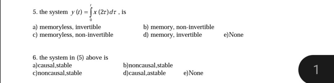 5. the system y () = fx (2r)dr , is
a) memoryless, invertible
c) memoryless, non-invertible
b) memory, non-invertible
d) memory, invertible
e)None
6. the system in (5) above is
a)causal,stable
c)noncausal,stable
b)noncausal,stable
d)causal,astable
1
e)None
