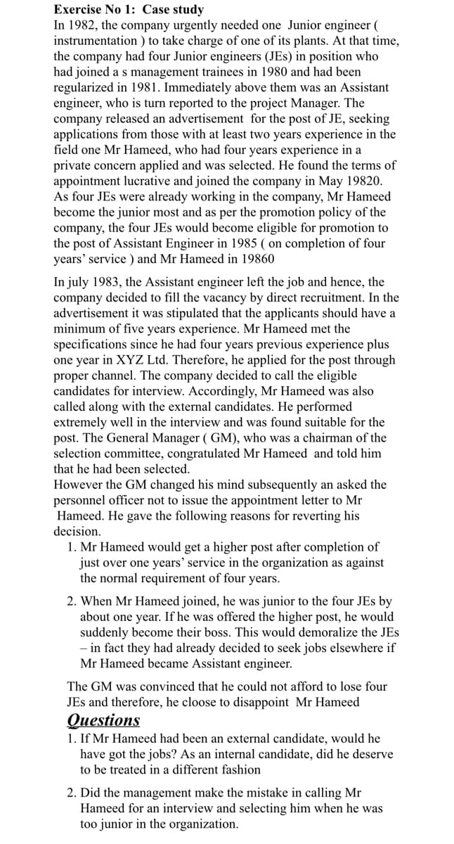 Exercise No 1: Case study
In 1982, the company urgently needed one Junior engineer (
instrumentation) to take charge of one of its plants. At that time,
the company had four Junior engineers (JEs) in position who
had joined a s management trainees in 1980 and had been
regularized in 1981. Immediately above them was an Assistant
engineer, who is turn reported to the project Manager. The
company released an advertisement for the post of JE, seeking
applications from those with at least two years experience in the
field one Mr Hameed, who had four years experience in a
private concern applied and was selected. He found the terms of
appointment lucrative and joined the company in May 19820.
As four JEs were already working in the company, Mr Hameed
become the junior most and as per the promotion policy of the
company, the four JEs would become eligible for promotion to
the post of Assistant Engineer in 1985 (on completion of four
years' service) and Mr Hameed in 19860
In july 1983, the Assistant engineer left the job and hence, the
company decided to fill the vacancy by direct recruitment. In the
advertisement it was stipulated that the applicants should have a
minimum of five years experience. Mr Hameed met the
specifications since he had four years previous experience plus
one year in XYZ Ltd. Therefore, he applied for the post through
proper channel. The company decided to call the eligible
candidates for interview. Accordingly, Mr Hameed was also
called along with the external candidates. He performed
extremely well in the interview and was found suitable for the
post. The General Manager (GM), who was a chairman of the
selection committee, congratulated Mr Hameed and told him
that he had been selected.
However the GM changed his mind subsequently an asked the
personnel officer not to issue the appointment letter to Mr
Hameed. He gave the following reasons for reverting his
decision.
1. Mr Hameed would get a higher post after completion of
just over one years' service in the organization as against
the normal requirement of four years.
2. When Mr Hameed joined, he was junior to the four JEs by
about one year. If he was offered the higher post, he would
suddenly become their boss. This would demoralize the JEs
- in fact they had already decided to seek jobs elsewhere if
Mr Hameed became Assistant engineer.
The GM was convinced that he could not afford to lose four
JEs and therefore, he cloose to disappoint Mr Hameed
Questions
1. If Mr Hameed had been an external candidate, would he
have got the jobs? As an internal candidate, did he deserve
to be treated in a different fashion
2. Did the management make the mistake in calling Mr
Hameed for an interview and selecting him when he was
too junior in the organization.