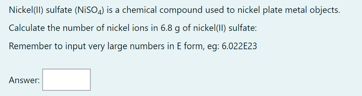 Nickel(II) sulfate (NiSO4) is a chemical compound used to nickel plate metal objects.
Calculate the number of nickel ions in 6.8 g of nickel(II) sulfate:
Remember to input very large numbers in E form, eg: 6.022E23
Answer: