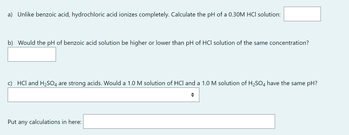 a) Unlike benzoic acid, hydrochloric acid ionizes completely. Calculate the pH of a 0.30M HCl solution:
b) Would the pH of benzoic acid solution be higher or lower than pH of HCl solution of the same concentration?
c) HCl and H₂SO4 are strong acids. Would a 1.0 M solution of HCl and a 1.0 M solution of H₂SO4 have the same pH?
Put any calculations in here:
