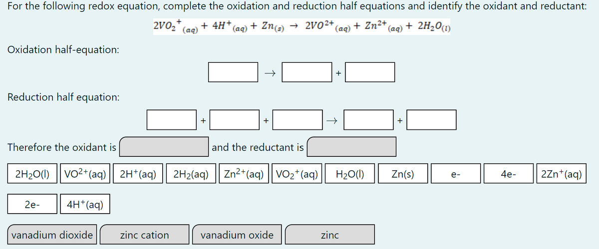 For the following redox equation, complete the oxidation and reduction half equations and identify the oxidant and reductant:
2V0₂+ + 4H+ (aq) + Zn(s) → 2V0²+ (aq) + Zn²+ (aq) + 2H₂O(1)
(aq)
Oxidation half-equation:
+
Reduction half equation:
+
+
Therefore the oxidant is
and the reductant is
2H₂O(l) VO2+ (aq)| 2H+ (aq) 2H₂(aq) Zn2+ (aq)| VO₂+ (aq)
Zn(s)
4e-
2Zn+ (aq)
2e-
4H+ (aq)
vanadium dioxide
zinc cation
vanadium oxide
zinc
+
H₂O(l)
e-