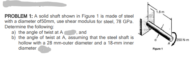 1.8 m
PROBLEM 1: A solid shaft shown in Figure 1 is made of steel
with a diameter of50mm, use shear modulus for steel, 78 GPa.
Determine the following:
a) the angle of twist at A(
b) the angle of twist at A, assuming that the steel shaft is
hollow with a 28 mm-outer diameter and a 18-mm inner
,and
250 N-m
diameter
Figure 1

