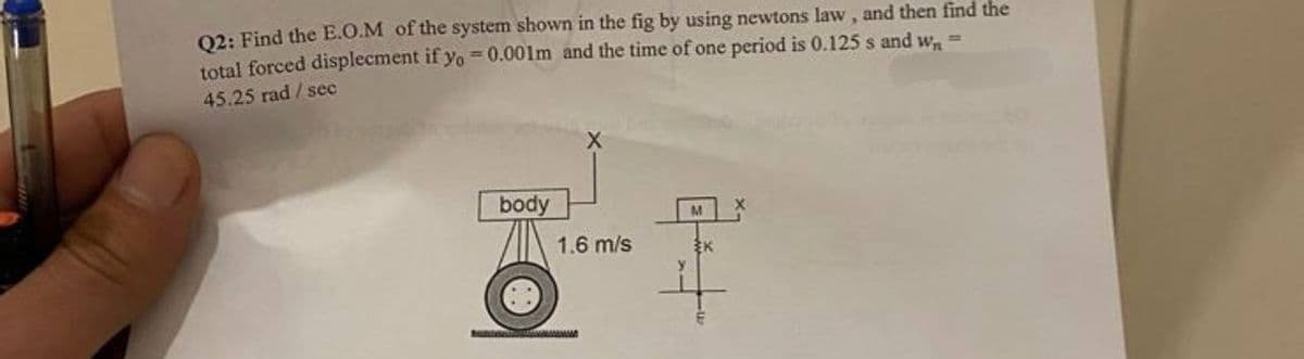 Q2: Find the E.O.M of the system shown in the fig by using newtons law, and then find the
total forced displecment if yo = 0.001m and the time of one period is 0.125 s and w₁ =
45.25 rad / sec
body
1.6 m/s
+