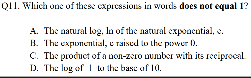 Q11. Which one of these expressions in words does not equal 1?
A. The natural log, In of the natural exponential, e.
B. The exponential, e raised to the power 0.
C. The product of a non-zero number with its reciprocal.
D. The log of 1 to the base of 10.
