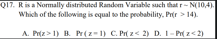 Q17. R is a Normally distributed Random Variable such that r- N(10,4).
Which of the following is equal to the probability, Pr(r > 14).
A. Pr(z> 1) B. Pr ( z= 1) C. Pr( z< 2) D. 1– Pr( z< 2)
|
