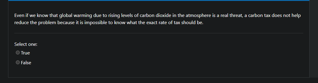 Even if we know that global warming due to rising levels of carbon dioxide in the atmosphere is a real threat, a carbon tax does not help
reduce the problem because it is impossible to know what the exact rate of tax should be.
Select one:
O True
O False
