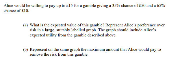 Alice would be willing to pay up to £15 for a gamble giving a 35% chance of £50 and a 65%
chance of £10.
(a) What is the expected value of this gamble? Represent Alice's preference over
risk in a large, suitably labelled graph. The graph should include Alice's
expected utility from the gamble described above
(b) Represent on the same graph the maximum amount that Alice would pay to
remove the risk from this gamble.