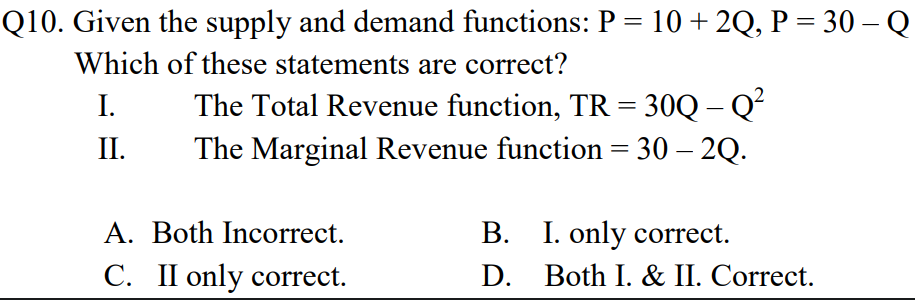 Q10. Given the supply and demand functions: P = 10 + 2Q, P = 30 – Q
%3D
Which of these statements are correct?
The Total Revenue function, TR = 30Q – Q?
The Marginal Revenue function = 30 – 2Q.
I.
II.
A. Both Incorrect.
B. I. only correct.
C. II only correct.
D. Both I. & II. Correct.
