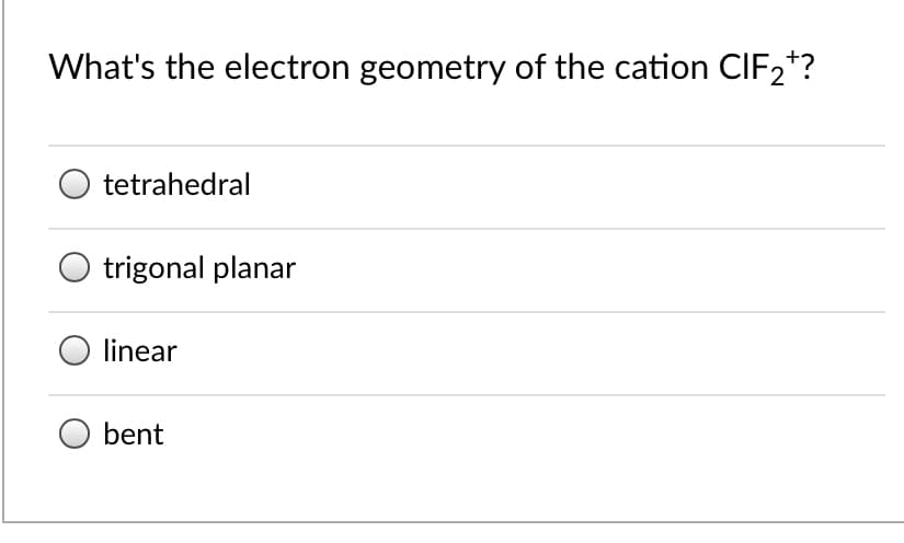 What's the electron geometry of the cation CIF2*?
tetrahedral
trigonal planar
linear
bent

