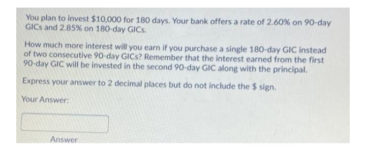 You plan to invest $10,000 for 180 days. Your bank offers a rate of 2.60% on 90-day
GICS and 2.85% on 180-day GICS.
How much more interest will you earn if you purchase a single 180-day GIC instead
of two consecutive 90-day GICS? Remember that the interest earned from the first
90-day GIC will be invested in the second 90-day GIC along with the principal.
Express your answer to 2 decimal places but do not include the $ sign.
Your Answer:
Answer
