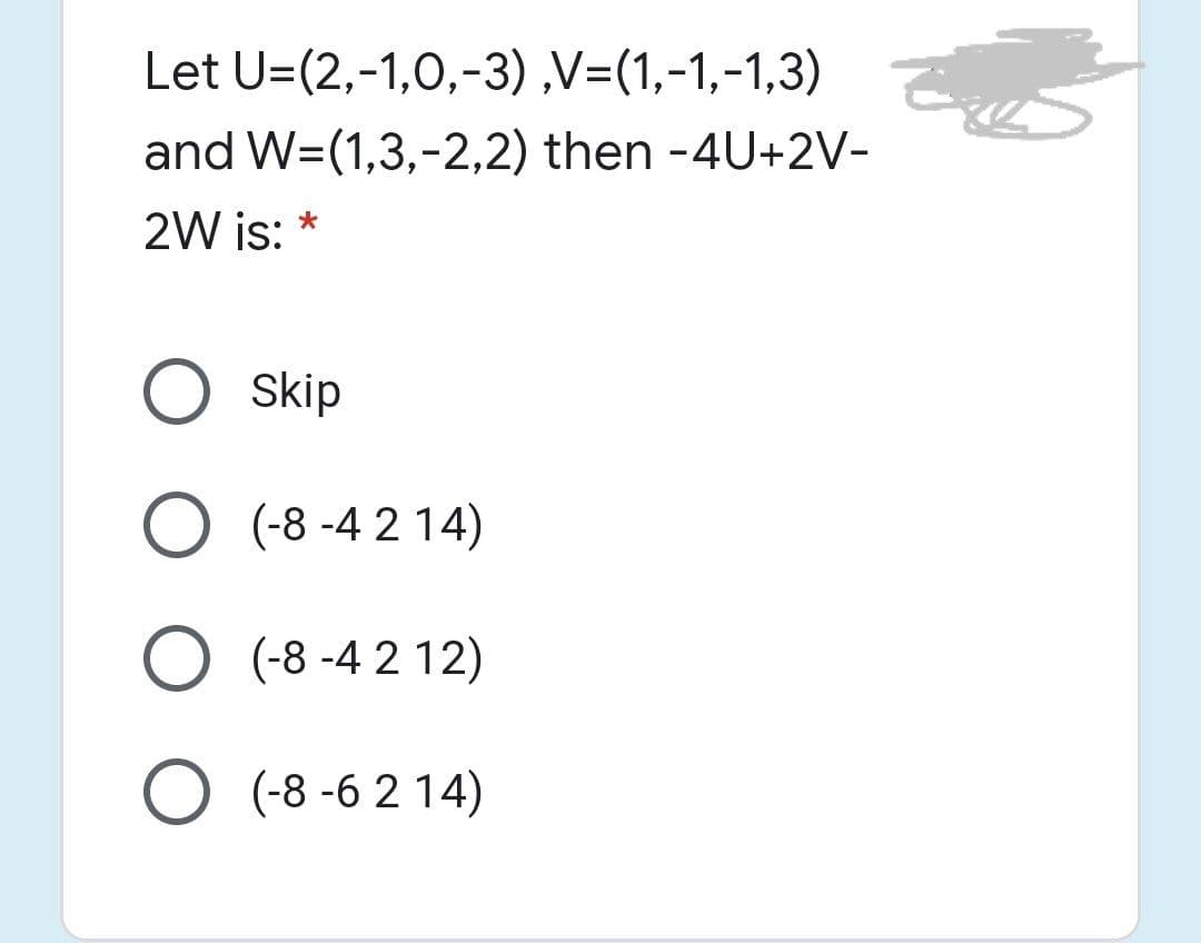 Let U=(2,-1,0,-3) ,V=(1,-1,-1,3)
and W=(1,3,-2,2) then -4U+2V-
2W is:
Skip
O (-8 -4 2 14)
O (-8 -4 2 12)
O (-8 -6 2 14)
