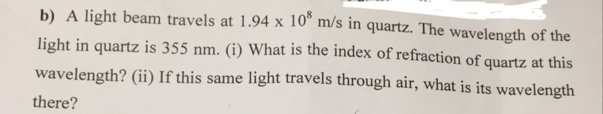 b) A light beam travels at 1.94 x 10° m/s in quartz. The wavelength of the
light in quartz is 355 nm. (i) What is the index of refraction of quartz at this
wavelength? (ii) If this same light travels through air, what is its wavelength
there?
