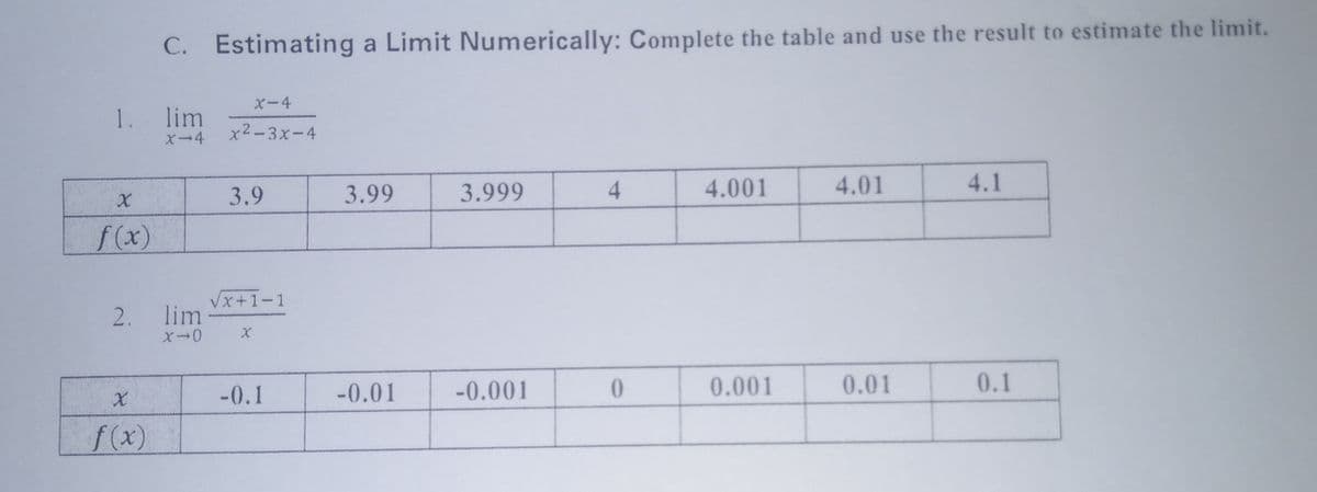 C. Estimating a Limit Numerically: Complete the table and use the result to estimate the limit.
X-4
1. lim
X-4
x2-3x-4
3.9
3.99
3.999
4.
4.001
4.01
4.1
f(x)
Vx+1-1
2. lim
-0.1
-0.01
-0.001
0.001
0.01
0.1
f(x)
