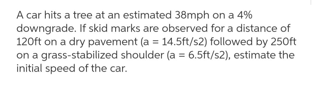 A car hits a tree at an estimated 38mph on a 4%
downgrade. If skid marks are observed for a distance of
120ft on a dry pavement (a = 14.5ft/s2) followed by 250ft
on a grass-stabilized shoulder (a = 6.5ft/s2), estimate the
initial speed of the car.
