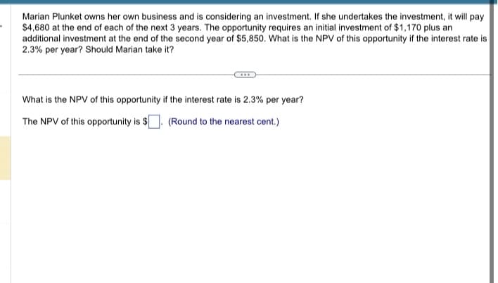 Marian Plunket owns her own business and is considering an investment. If she undertakes the investment, it will pay
$4,680 at the end of each of the next 3 years. The opportunity requires an initial investment of $1,170 plus an
additional investment at the end of the second year of $5,850. What is the NPV of this opportunity if the interest rate is
2.3% per year? Should Marian take it?
What is the NPV of this opportunity if the interest rate is 2.3% per year?
The NPV of this opportunity is $. (Round to the nearest cent.)