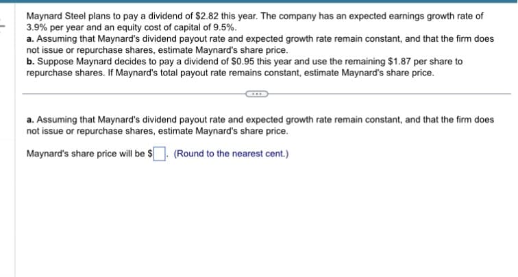 Maynard Steel plans to pay a dividend of $2.82 this year. The company has an expected earnings growth rate of
3.9% per year and an equity cost of capital of 9.5%.
a. Assuming that Maynard's dividend payout rate and expected growth rate remain constant, and that the firm does
not issue or repurchase shares, estimate Maynard's share price.
b. Suppose Maynard decides to pay a dividend of $0.95 this year and use the remaining $1.87 per share to
repurchase shares. If Maynard's total payout rate remains constant, estimate Maynard's share price.
a. Assuming that Maynard's dividend payout rate and expected growth rate remain constant, and that the firm does
not issue or repurchase shares, estimate Maynard's share price.
Maynard's share price will be $
(Round to the nearest cent.)