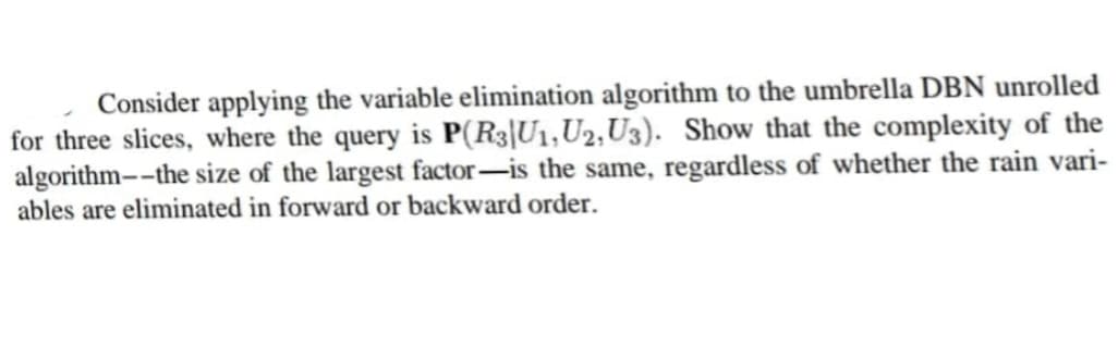 Consider applying the variable elimination algorithm to the umbrella DBN unrolled
for three slices, where the query is P(R3|U1, U2, U3). Show that the complexity of the
algorithm--the size of the largest factor-is the same, regardless of whether the rain vari-
ables are eliminated in forward or backward order.