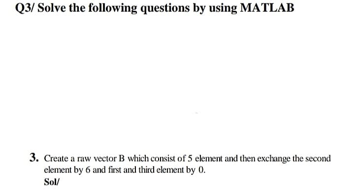 Q3/ Solve the following questions by using MATLAB
3. Create a raw vector B which consist of 5 element and then exchange the second
element by 6 and first and third element by 0.
Sol/

