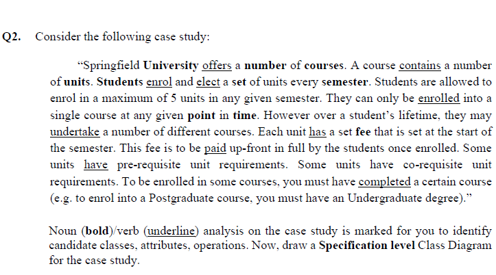 Q2. Consider the following case study:
"Springfield University offers a number of courses. A course contains a number
of units. Students enrol and elect a set of units every semester. Students are allowed to
enrol in a maximum of 5 units in any given semester. They can only be enrolled into a
single course at any given point in time. However over a student's lifetime, they may
undertake a number of different courses. Each unit has a set fee that is set at the start of
the semester. This fee is to be paid up-front in full by the students once enrolled. Some
units have pre-requisite unit requirements. Some units have co-requisite unit
requirements. To be enrolled in some courses, you must have completed a certain course
(e.g. to enrol into a Postgraduate course, you must have an Undergraduate degree)."
Noun (bold)/verb (underline) analysis on the case study is marked for you to identify
candidate classes, attributes, operations. Now, draw a Specification level Class Diagram
for the case study.
