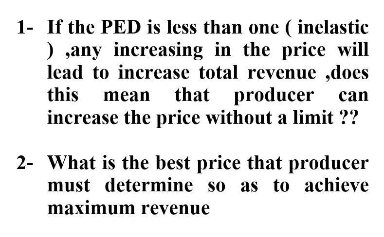 1- If the PED is less than one ( inelastic
) ,any increasing in the price will
lead to increase total revenue ,does
that producer
increase the price without a limit ??
this mean
can
2- What is the best price that producer
must determine so as to achieve
maximum revenue
