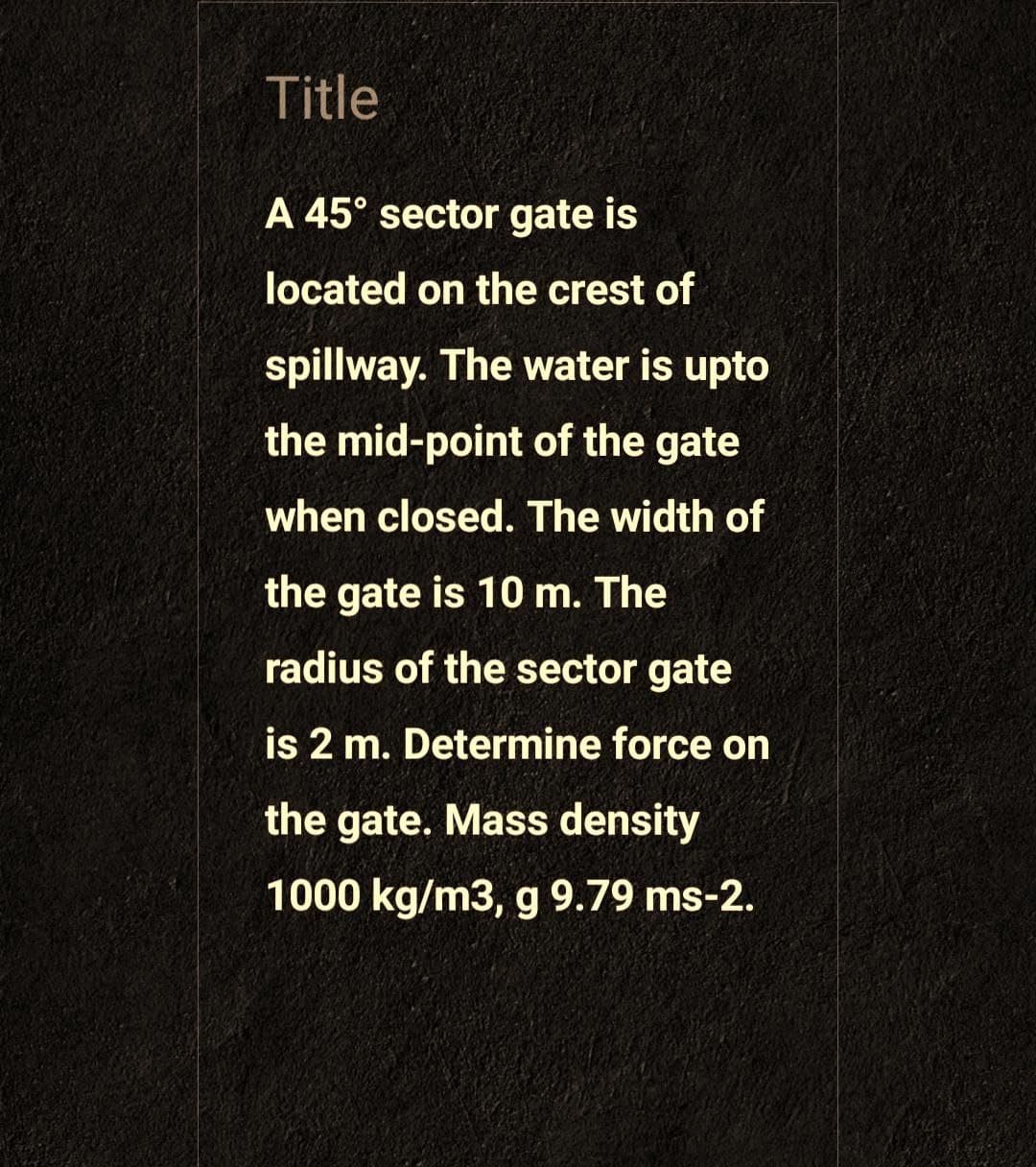 Title
A 45° sector gate is
located on the crest of
spillway. The water is upto
the mid-point of the gate
when closed. The width of
the gate is 10 m. The
radius of the sector gate
is 2 m. Determine force on
the gate. Mass density
1000 kg/m3, g 9.79 ms-2.
