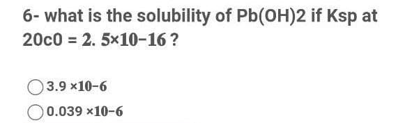 6- what is the solubility of Pb(0H)2 if Ksp at
20c0 = 2. 5x10-16 ?
O3.9 x10-6
0.039 x10-6
