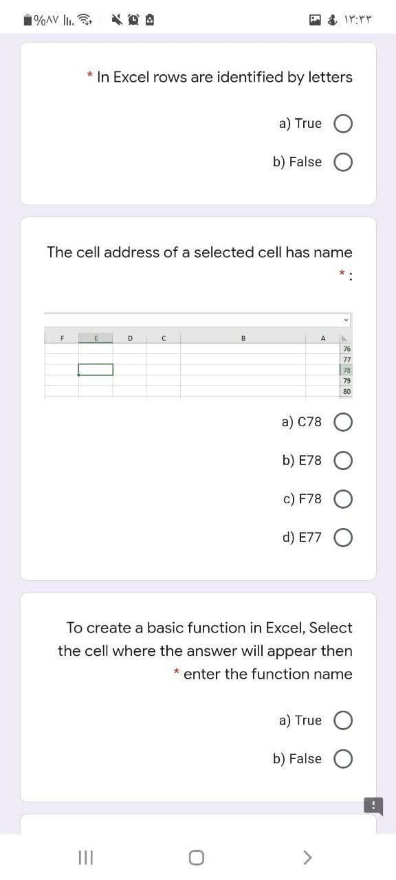 1%AV l.
* In Excel rows are identified by letters
a) True
b) False
The cell address of a selected cell has name
D
B
77
79
80
a) C78
b) E78
c) F78
d) E77
To create a basic function in Excel, Select
the cell where the answer will appear then
* enter the function name
a) True
b) False
II
