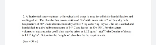 2. A horizontal spray chamber with recirculated water is used for adiabutic humidification and
cooling of air. The chamber has cross- section of 3m' with an air rate of 5 m' is at dry bulb
temperature of 60 "C and absolute humidity of 0.017 kg water / kg dry air, the air is cooled and
humidified to a dry bulb temperature of 34" C and leaves at 80% RH. For the system
volumetric mass transfer coefficient may be taken as 1.12 kg /m'. s(AY).the Density of the air
is 1.113 kg/m'. Determine the Length of chamber for the requirements.
(Ans 4.59 m)

