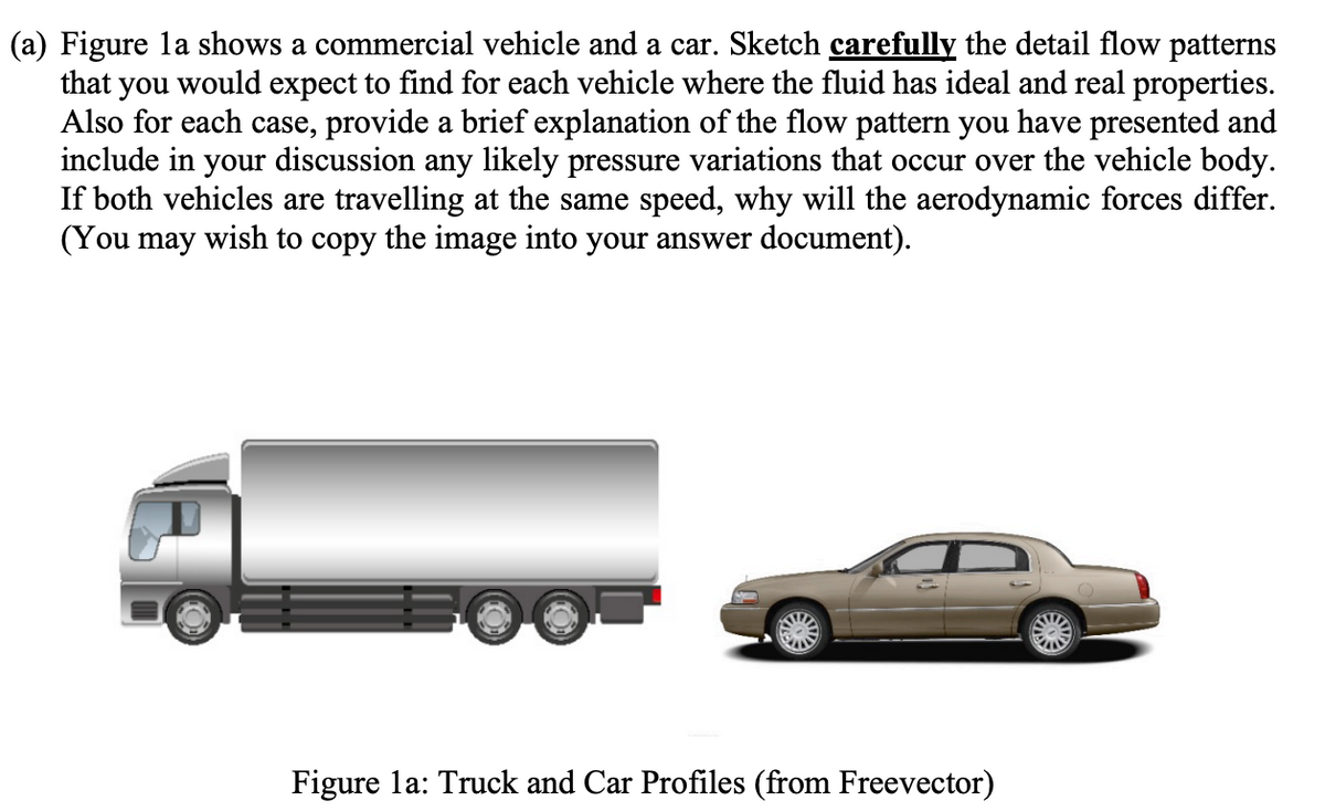 (a) Figure la shows a commercial vehicle and a car. Sketch carefully the detail flow patterns
that you would expect to find for each vehicle where the fluid has ideal and real properties.
Also for each case, provide a brief explanation of the flow pattern you have presented and
include in your discussion any likely pressure variations that occur over the vehicle body.
If both vehicles are travelling at the same speed, why will the aerodynamic forces differ.
(You may wish to copy the image into your answer document).
Me
Figure la: Truck and Car Profiles (from Freevector)