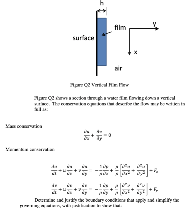 h
film
surface
air
Figure Q2 Vertical Film Flow
Figure Q2 shows a section through a water film flowing down a vertical
surface. The conservation equations that describe the flow may be written in
full as:
Mass conservation
ди Əv
əx
Əy
Momentum conservation
du
Ju ди
+u -+v==
dt
əx ду
dv
dv
Əv
=
dt əx ду
Determine and justify the boundary conditions that apply and simplify the
governing equations, with justification to show that:
X
-100+ 0 + 0 + F₂
4+ [246 +20 + 40