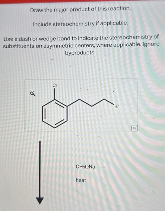 Draw the major product of this reaction.
Include stereochemistry if applicable.
Use a dash or wedge bond to indicate the stereochemistry of
substituents on asymmetric centers, where applicable. Ignore
byproducts.
Q
CI
CHзONa
heat
Br