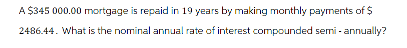 A $345 000.00 mortgage is repaid in 19 years by making monthly payments of $
2486.44. What is the nominal annual rate of interest compounded semi-annually?