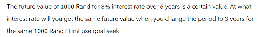 The future value of 1000 Rand for 8% interest rate over 6 years is a certain value. At what
interest rate will you get the same future value when you change the period to 3 years for
the same 1000 Rand? Hint use goal seek