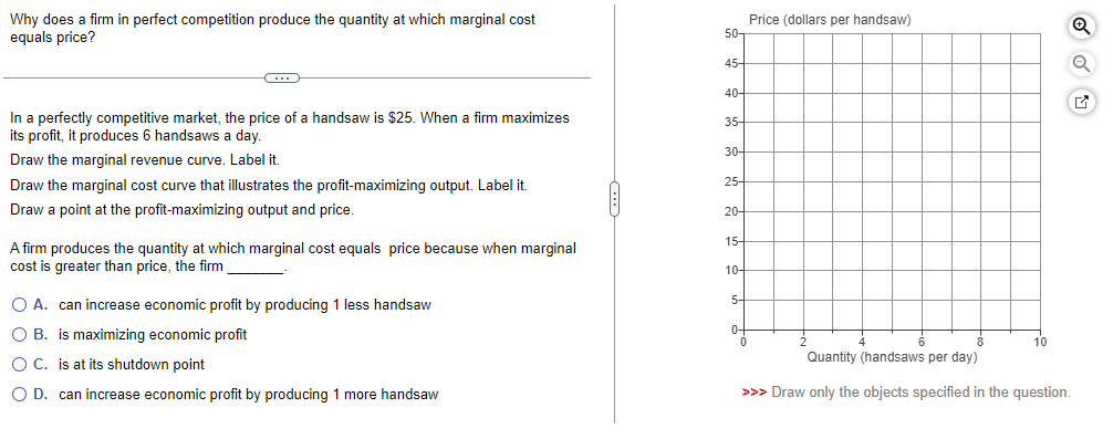 Why does a firm in perfect competition produce the quantity at which marginal cost
equals price?
In a perfectly competitive market, the price of a handsaw is $25. When a firm maximizes
its profit, it produces 6 handsaws a day.
Draw the marginal revenue curve. Label it.
Draw the marginal cost curve that illustrates the profit-maximizing output. Label it.
Draw a point at the profit-maximizing output and price.
A firm produces the quantity at which marginal cost equals price because when marginal
cost is greater than price, the firm
O A. can increase economic profit by producing 1 less handsaw
O B. is maximizing economic profit
OC. is at its shutdown point
O D. can increase economic profit by producing 1 more handsaw
50-
45-
40-
35
30-
25-
20-
15-
10-
5
0-
0
Price (dollars per handsaw)
10
Quantity (handsaws per day)
>>> Draw only the objects specified in the question.