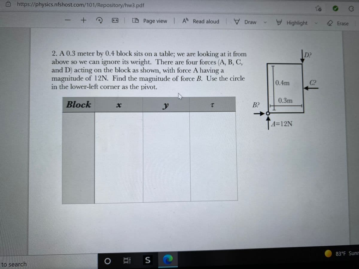 https://physics.nfshost.com/101/Repository/hw3.pdf
to
T D
D Page view I A Read aloud
V Draw
Highlight
2 Erase
2. A 0.3 meter by 0.4 block sits on a table; we are looking at it from
above so we can ignore its weight. There are four forces (A, B, C,
and D) acting on the block as shown, with force A having a
magnitude of 12N. Find the magnitude of force B. Use the circle
in the lower-left corner as the pivot.
D?
0.4m
C?
0.3m
Block
B?
A=12N
83°F Sunr
口i S
to search
