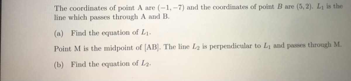 The coordinates of point A are (-1, –7) and the coordinates of point B are (5, 2). L1 is the
line which passes through A and B.
(a) Find the equation of L1.
Point M is the midpoint of [AB]. The line L2 is perpendicular to L1 and passes through M.
(b) Find the equation of L2.
