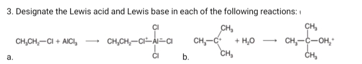3. Designate the Lewis acid and Lewis base in each of the following reactions: I
ÇI
CH,
CH,
CH,-C-OH,*
ČH,
CH,CH,-CI + AICI,
CH,CH,-CI-AI=CI
CH,-C
+ H,0
ČI
b.
CH,
а.

