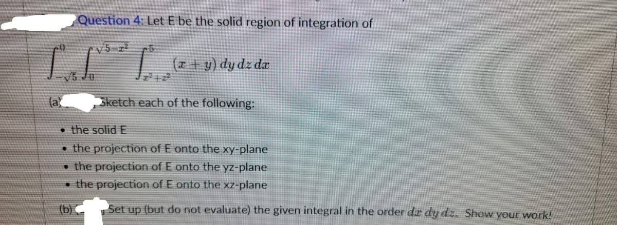 Question 4: Let E be the solid region of integration of
LIL
(b)
15
(x + y) dy dz da
Sketch each of the following:
the solid E
the projection of E onto the xy-plane
the projection of E onto the yz-plane
the projection of E onto the xz-plane
Set up (but do not evaluate) the given integral in the order da dy dz. Show your work!