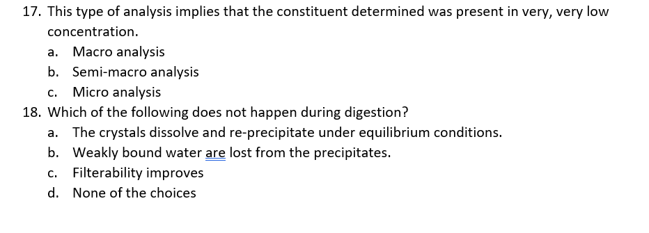 17. This type of analysis implies that the constituent determined was present in very, very low
concentration.
a. Macro analysis
b. Semi-macro analysis
c. Micro analysis
18. Which of the following does not happen during digestion?
The crystals dissolve and re-precipitate under equilibrium conditions.
b. Weakly bound water are lost from the precipitates.
c. Filterability improves
d. None of the choices
