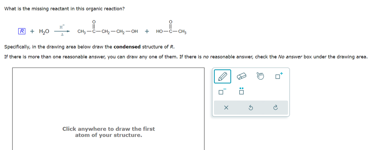 What is the missing reactant in this organic reaction?
R + H₂O
H™
A
O
i
O
||
CH3-C-CH₂-CH₂-OH + HO-C-CH3
Specifically, in the drawing area below draw the condensed structure of R.
If there is more than one reasonable answer, you can draw any one of them. If there is no reasonable answer, check the No answer box under the drawing area.
Click anywhere to draw the first
atom of your structure.
'n