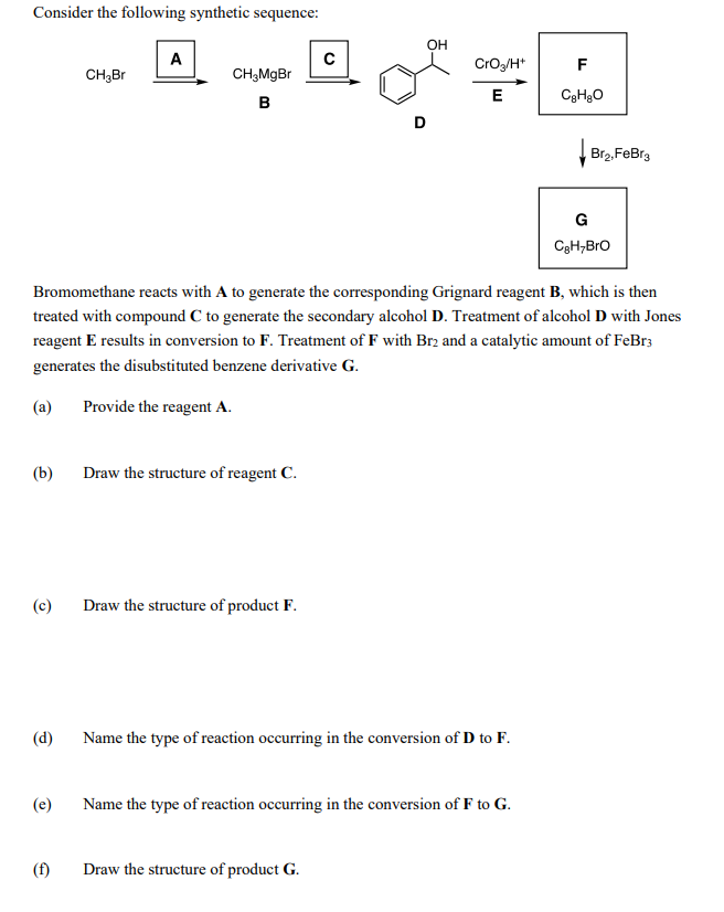 Consider the following synthetic sequence:
OH
A
CrOg/H*
F
CH3BR
CH,MgBr
E
B
Br2, FeBr3
G
CgH,Bro
Bromomethane reacts with A to generate the corresponding Grignard reagent B, which is then
treated with compound C to generate the secondary alcohol D. Treatment of alcohol D with Jones
reagent E results in conversion to F. Treatment of F with Br2 and a catalytic amount of FeBr3
generates the disubstituted benzene derivative G.
(a)
Provide the reagent A.
(b)
Draw the structure of reagent C.
(c)
Draw the structure of product F.
(d)
Name the type of reaction occurring in the conversion of D to F.
(e)
Name the type of reaction occurring in the conversion of F to G.
(f)
Draw the structure of product G.
