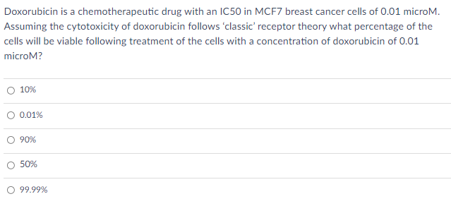 Doxorubicin is a chemotherapeutic drug with an IC50 in MCF7 breast cancer cells of 0.01 microM.
Assuming the cytotoxicity of doxorubicin follows 'classic' receptor theory what percentage of the
cells will be viable following treatment of the cells with a concentration of doxorubicin of 0.01
microM?
O 10%
O 0.01%
O 90%
50%
99.99%
