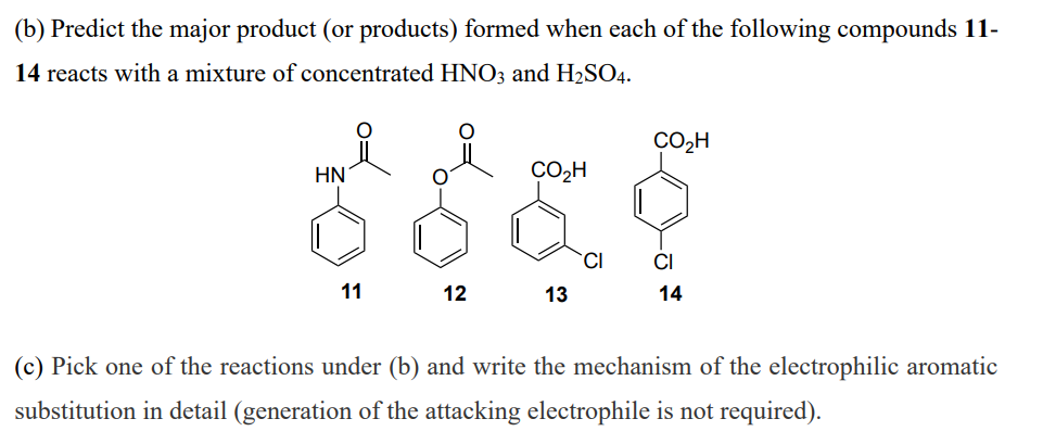 (b) Predict the major product (or products) formed when each of the following compounds 11-
14 reacts with a mixture of concentrated HNO3 and H2SO4.
CO2H
HN
CO2H
CI
11
12
13
14
(c) Pick one of the reactions under (b) and write the mechanism of the electrophilic aromatic
substitution in detail (generation of the attacking electrophile is not required).
