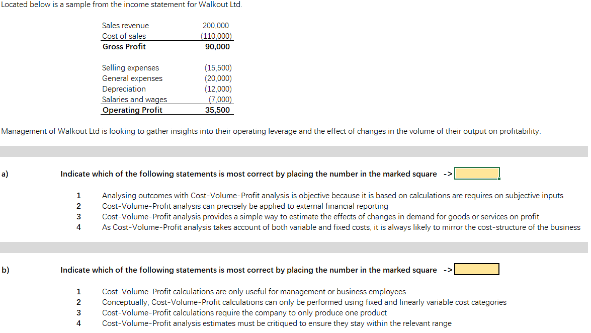 Located below is a sample from the income statement for Walkout Ltd.
Sales revenue
Cost of sales
200,000
(110,000)
Gross Profit
90,000
Selling expenses
General expenses
Depreciation
Salaries and wages
(15,500)
(20,000)
(12,000)
(7,000)
35,500
Operating Profit
Management of Walkout Ltd is looking to gather insights into their operating leverage and the effect of changes in the volume of their output on profitability.
a)
Indicate which of the following statements is most correct by placing the number in the marked square
Analysing outcomes with Cost-Volume-Profit analysis is objective because it is based on calculations are requires on subjective inputs
Cost-Volume-Profit analysis can precisely be applied to external financial reporting
Cost-Volume-Profit analysis provides a simple way to estimate the effects of changes in demand for goods or services on profit
As Cost-Volume-Profit analysis takes account of both variable and fixed costs, it is always likely to mirror the cost-structure of the business
1
2
4
b)
Indicate which of the following statements is most correct by placing the number in the marked square
->
Cost-Volume-Profit calculations are only useful for management or business employees
Conceptually, Cost-Volume-Profit calculations can only be performed using fixed and linearly variable cost categories
Cost-Volume-Profit calculations require the company to only produce one product
Cost-Volume-Profit analysis estimates must be critiqued to ensure they stay within the relevant range
1
3
4
